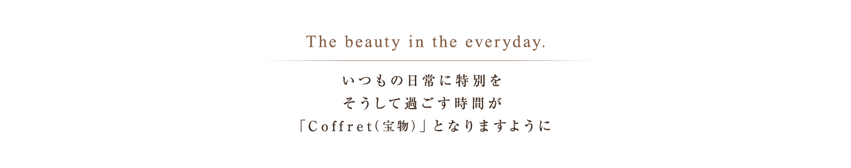 The beauty in the everyday. いつもの日常に特別をそうして過ごす時間が「Coffret（宝物）」となりますように